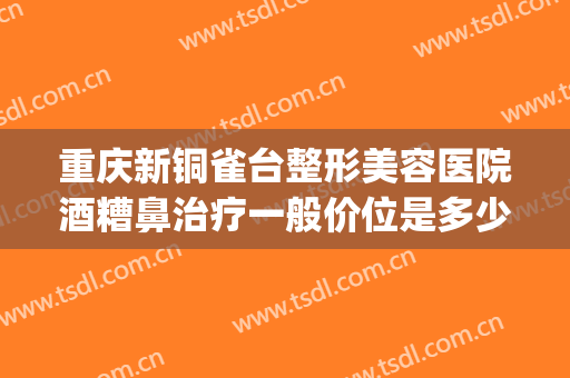 重庆新铜雀台整形美容医院酒糟鼻治疗一般价位是多少钱?靠谱吗?(重庆新铜雀台整形美容医院怎么样)
