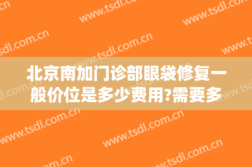 北京南加门诊部眼袋修复一般价位是多少费用?需要多久恢复?(眼袋修复需要多少钱)