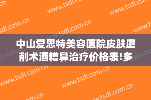 中山爱思特美容医院皮肤磨削术酒糟鼻治疗价格表!多长时间恢复?(酒糟鼻皮肤磨削术要做多少次)