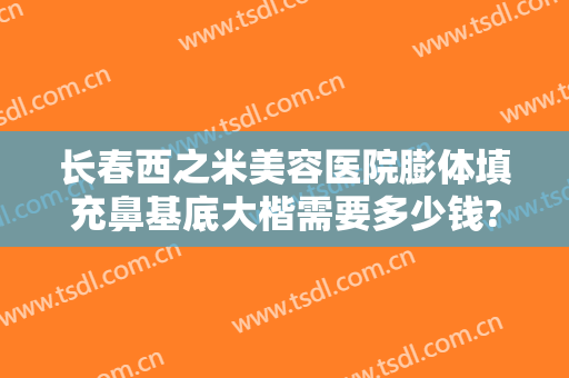 长春西之米美容医院膨体填充鼻基底大楷需要多少钱?可靠吗?