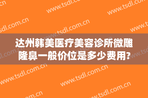 达州韩美医疗美容诊所微雕隆鼻一般价位是多少费用?贵不贵?(达州韩美整形)