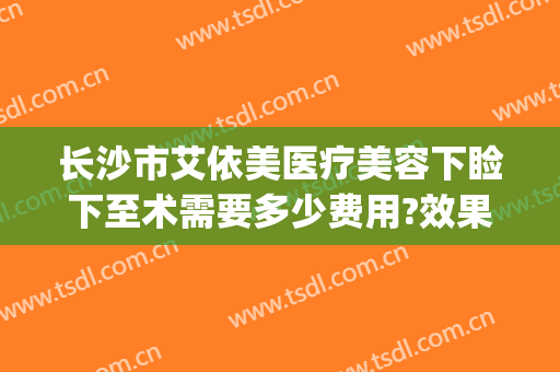长沙市艾依美医疗美容下睑下至术需要多少费用?效果怎么样?(长沙伊美整形医院)