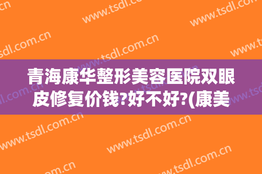 青海康华整形美容医院双眼皮修复价钱?好不好?(康美割双眼皮多少钱)