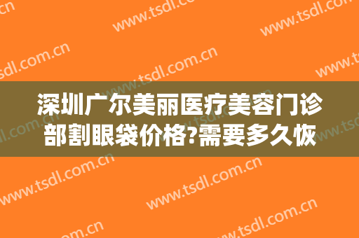 深圳广尔美丽医疗美容门诊部割眼袋价格?需要多久恢复?(深圳罗湖广尔美丽医院)