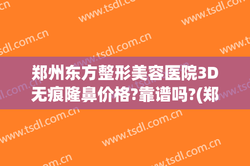 郑州东方整形美容医院3D无痕隆鼻价格?靠谱吗?(郑州东方整形美容医院正规吗)