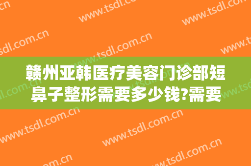 赣州亚韩医疗美容门诊部短鼻子整形需要多少钱?需要多久恢复?(赣州亚韩整形美容医院)