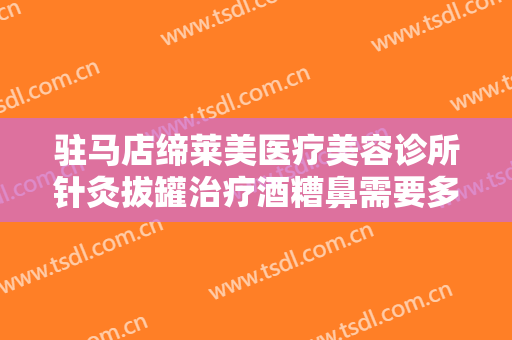 驻马店缔莱美医疗美容诊所针灸拔罐治疗酒糟鼻需要多少钱?好不好?