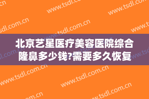 北京艺星医疗美容医院综合隆鼻多少钱?需要多久恢复?(北京艺星美容整形医院怎么样)