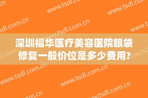 深圳福华医疗美容医院眼袋修复一般价位是多少费用?好不好?(深圳福华美容整形医院)