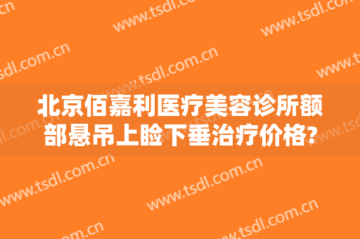北京佰嘉利医疗美容诊所额部悬吊上睑下垂治疗价格?靠谱吗?