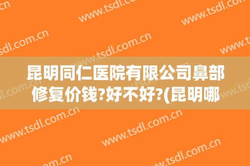 昆明同仁医院有限公司鼻部修复价钱?好不好?(昆明哪家医院做鼻子好)