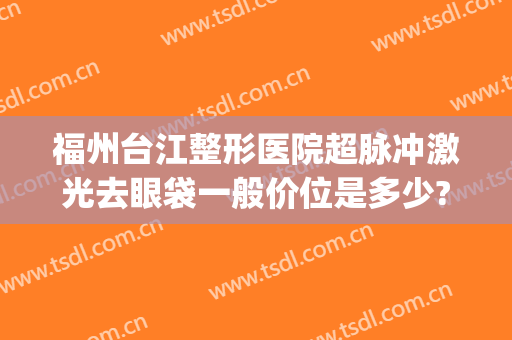福州台江整形医院超脉冲激光去眼袋一般价位是多少?可靠吗?(福州哪个医院切眼袋好)