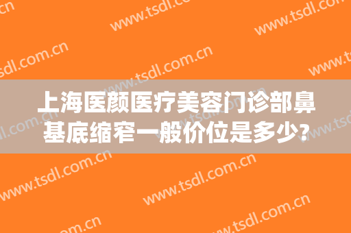 上海医颜医疗美容门诊部鼻基底缩窄一般价位是多少?可靠吗?(知颜医疗整形)