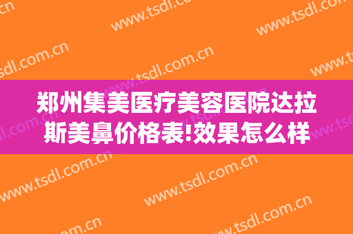 郑州集美医疗美容医院达拉斯美鼻价格表!效果怎么样?(郑州集美美容整形医院怎么样)