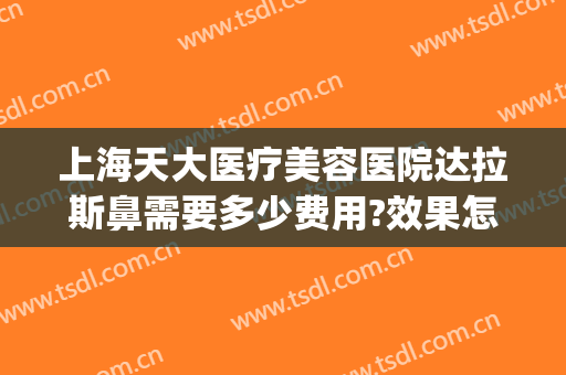 上海天大医疗美容医院达拉斯鼻需要多少费用?效果怎么样?(上海天大美容整形医院地址)