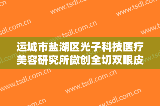 运城市盐湖区光子科技医疗美容研究所微创全切双眼皮多少钱?效果怎么样?
