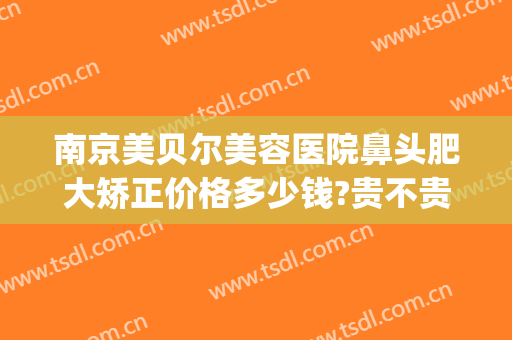 南京美贝尔美容医院鼻头肥大矫正价格多少钱?贵不贵?(南京美贝尔整容)