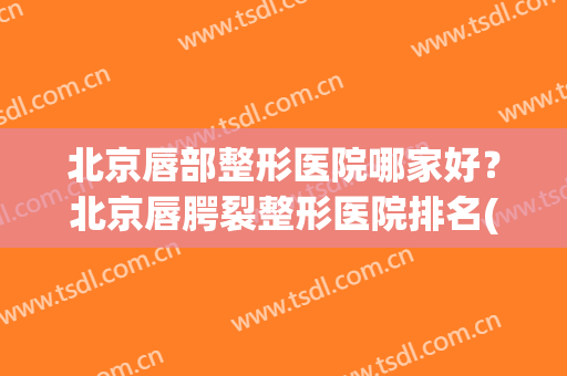 北京唇部整形医院哪家好？北京唇腭裂整形医院排名(北京唇腭裂手术在哪个医院做比较好)