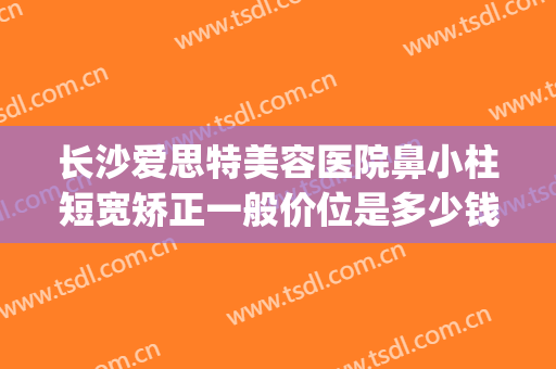 长沙爱思特美容医院鼻小柱短宽矫正一般价位是多少钱?靠谱吗?(长沙整型鼻子最好医生)