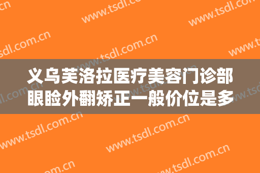 义乌芙洛拉医疗美容门诊部眼睑外翻矫正一般价位是多少?可靠吗?(义乌芙洛拉整形医院)