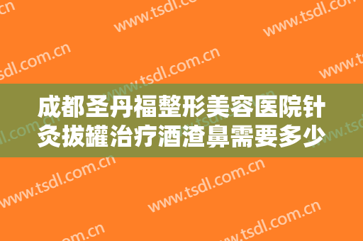 成都圣丹福整形美容医院针灸拔罐治疗酒渣鼻需要多少费用?有哪些优势?
