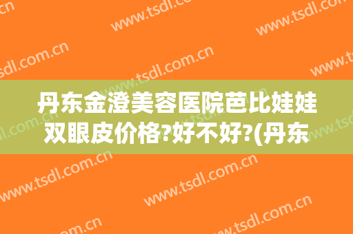 丹东金澄美容医院芭比娃娃双眼皮价格?好不好?(丹东金澄美容院正规吗)