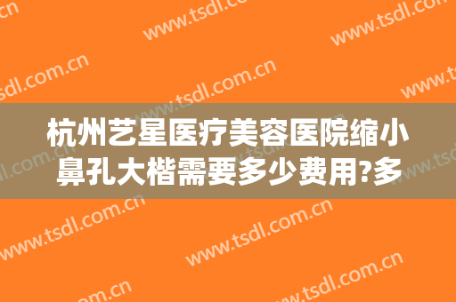 杭州艺星医疗美容医院缩小鼻孔大楷需要多少费用?多长时间恢复?(杭州整形艺星医院)