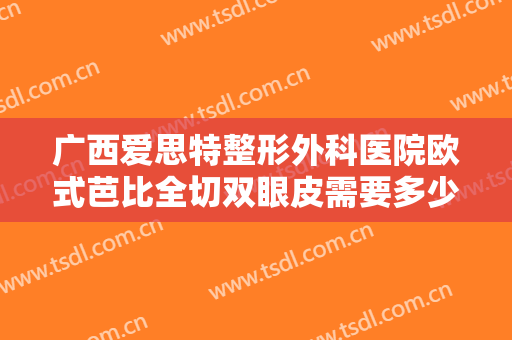 广西爱思特整形外科医院欧式芭比全切双眼皮需要多少钱?有哪些优势?