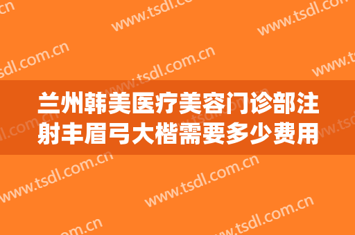 兰州韩美医疗美容门诊部注射丰眉弓大楷需要多少费用?效果怎么样?(兰州整形医院哪家好预约韩美)