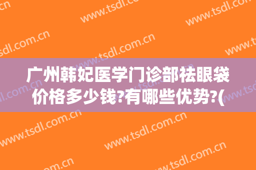 广州韩妃医学门诊部祛眼袋价格多少钱?有哪些优势?(广州韩妃医疗美容门诊部医生)