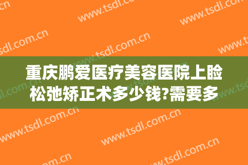 重庆鹏爱医疗美容医院上睑松弛矫正术多少钱?需要多久恢复?(重庆鹏爱医疗整形医院地址)