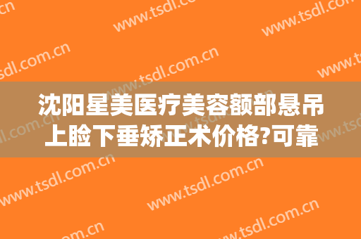 沈阳星美医疗美容额部悬吊上睑下垂矫正术价格?可靠吗?(沈阳星美医疗美容医院)