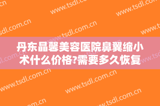 丹东晶馨美容医院鼻翼缩小术什么价格?需要多久恢复?
