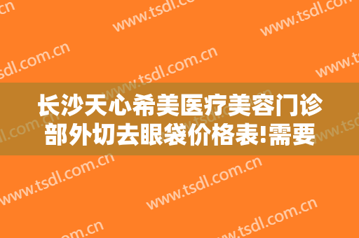 长沙天心希美医疗美容门诊部外切去眼袋价格表!需要多久恢复?