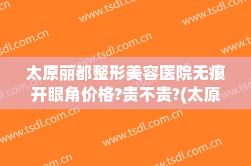 太原丽都整形美容医院无痕开眼角价格?贵不贵?(太原市丽都整形医院)