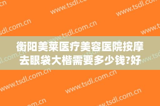 衡阳美莱医疗美容医院按摩去眼袋大楷需要多少钱?好不好?(美容院祛眼袋多少钱)