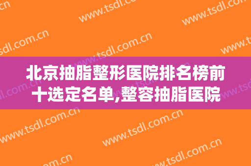 北京抽脂整形医院排名榜前十选定名单,整容抽脂医院(好的抽脂整形医院)