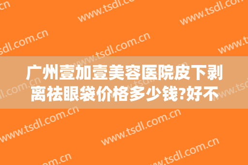 广州壹加壹美容医院皮下剥离祛眼袋价格多少钱?好不好?(整形医院去眼袋价格)