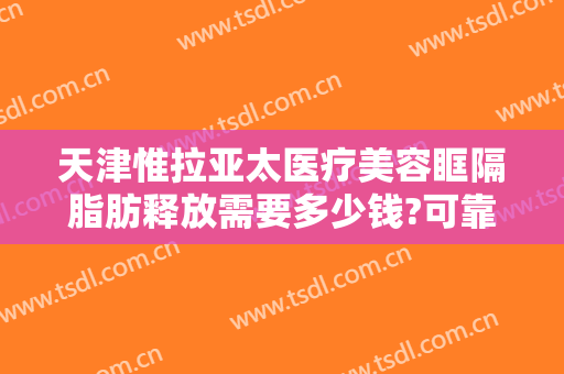 天津惟拉亚太医疗美容眶隔脂肪释放需要多少钱?可靠吗?