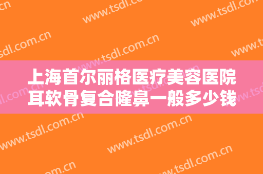 上海首尔丽格医疗美容医院耳软骨复合隆鼻一般多少钱?需要多久恢复?