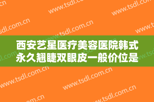 西安艺星医疗美容医院韩式永久翘睫双眼皮一般价位是多少?有哪些优势?