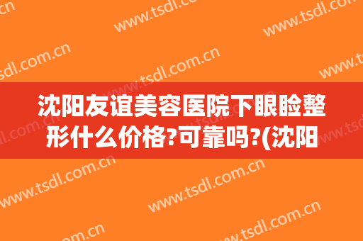 沈阳友谊美容医院下眼睑整形什么价格?可靠吗?(沈阳市友谊整形美容院)