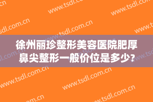 徐州丽珍整形美容医院肥厚鼻尖整形一般价位是多少?贵不贵?(徐州鼻子整形多少钱就找华美整形)