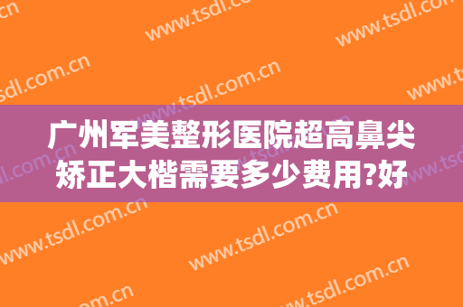广州军美整形医院超高鼻尖矫正大楷需要多少费用?好不好?(重庆华美整形美容医院做鼻子好多钱)