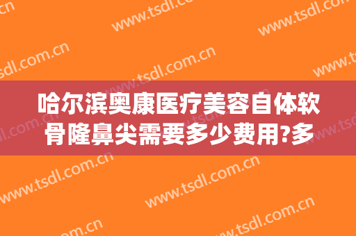 哈尔滨奥康医疗美容自体软骨隆鼻尖需要多少费用?多长时间恢复?(奥康整形医院哈尔滨)