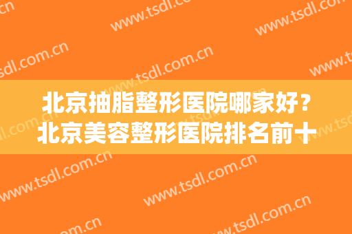 北京抽脂整形医院哪家好？北京美容整形医院排名前十(北京最权威的抽脂医院)