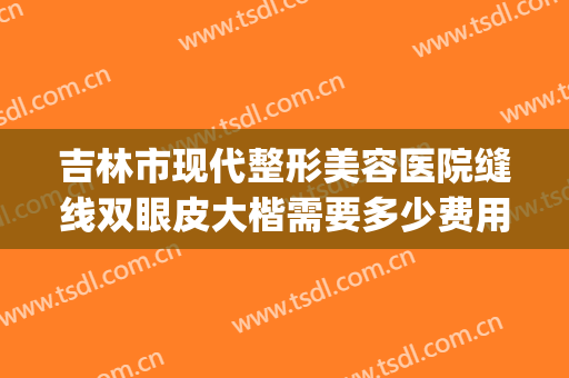 吉林市现代整形美容医院缝线双眼皮大楷需要多少费用?贵不贵?(吉林省割双眼皮好的医院)