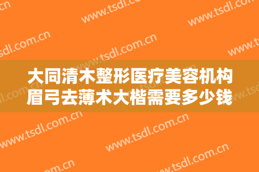 大同清木整形医疗美容机构眉弓去薄术大楷需要多少钱?好不好?