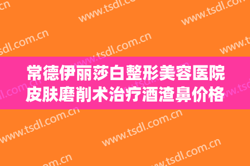 常德伊丽莎白整形美容医院皮肤磨削术治疗酒渣鼻价格?靠谱吗?(常德伊丽莎白整形医院地址)