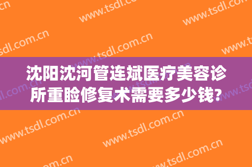沈阳沈河管连斌医疗美容诊所重睑修复术需要多少钱?多长时间恢复?(沈阳整形医生管连斌)